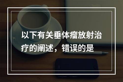 以下有关垂体瘤放射治疗的阐述，错误的是