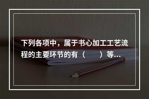 下列各项中，属于书心加工工艺流程的主要环节的有（　　）等。