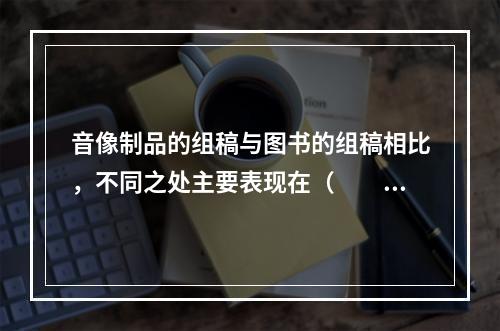 音像制品的组稿与图书的组稿相比，不同之处主要表现在（　　）