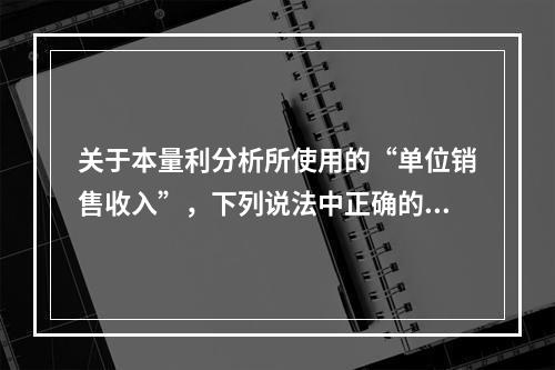 关于本量利分析所使用的“单位销售收入”，下列说法中正确的有