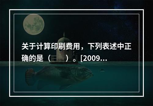 关于计算印刷费用，下列表述中正确的是（　　）。[2009年