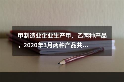 甲制造业企业生产甲、乙两种产品，2020年3月两种产品共同耗