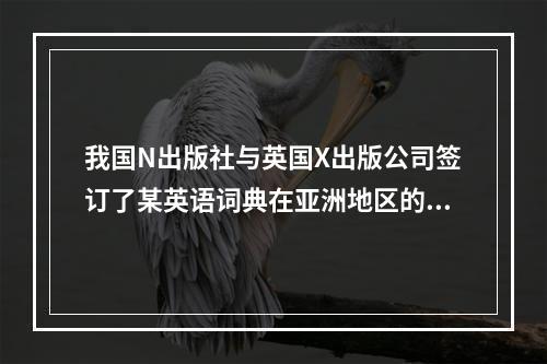 我国N出版社与英国X出版公司签订了某英语词典在亚洲地区的汉