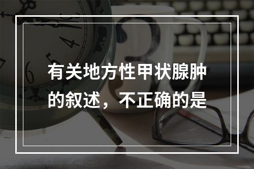 有关地方性甲状腺肿的叙述，不正确的是