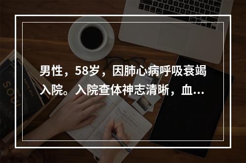 男性，58岁，因肺心病呼吸衰竭入院。入院查体神志清晰，血气分