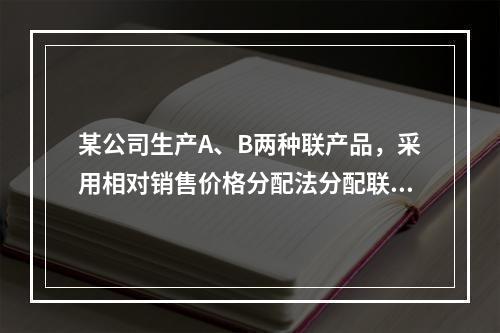 某公司生产A、B两种联产品，采用相对销售价格分配法分配联合成