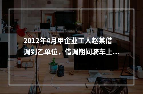 2012年4月甲企业工人赵某借调到乙单位，借调期间骑车上班途