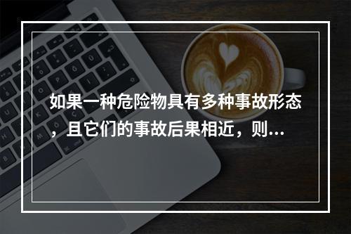 如果一种危险物具有多种事故形态，且它们的事故后果相近，则按统