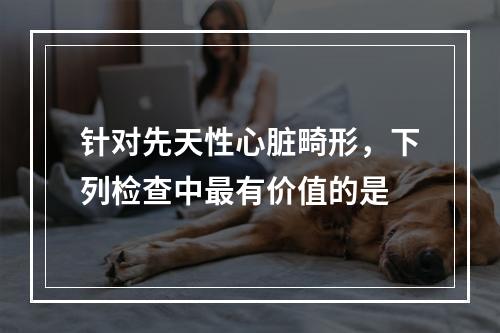 针对先天性心脏畸形，下列检查中最有价值的是