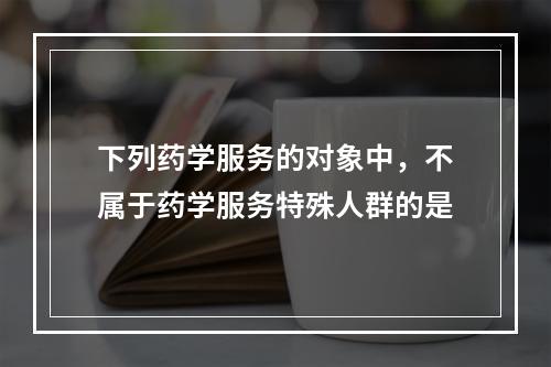 下列药学服务的对象中，不属于药学服务特殊人群的是