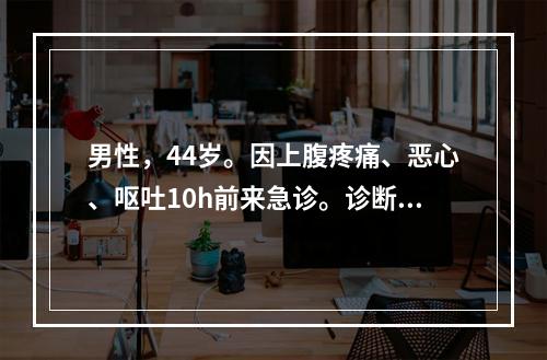 男性，44岁。因上腹疼痛、恶心、呕吐10h前来急诊。诊断急性