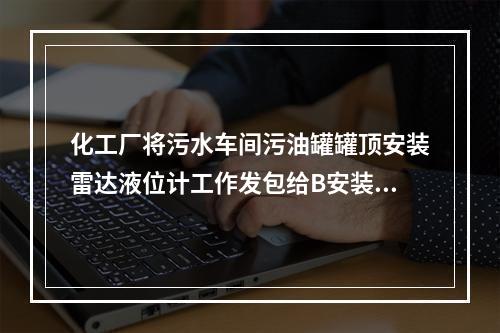 化工厂将污水车间污油罐罐顶安装雷达液位计工作发包给B安装公司