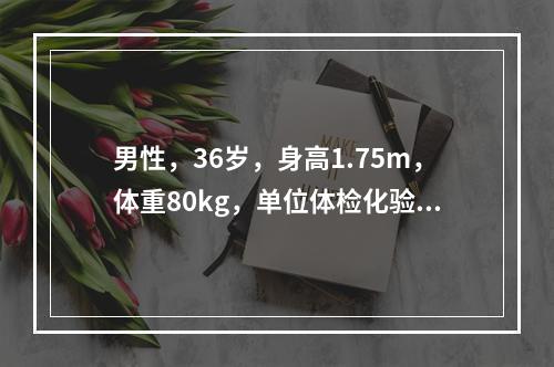 男性，36岁，身高1.75m，体重80kg，单位体检化验空腹