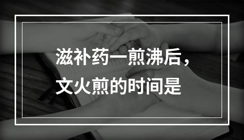 滋补药一煎沸后，文火煎的时间是