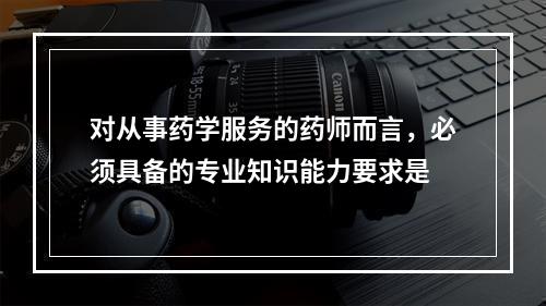 对从事药学服务的药师而言，必须具备的专业知识能力要求是