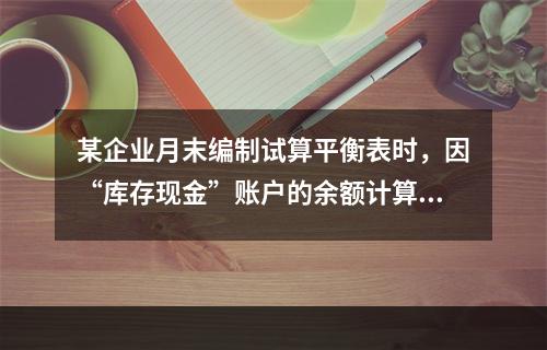 某企业月末编制试算平衡表时，因“库存现金”账户的余额计算不正