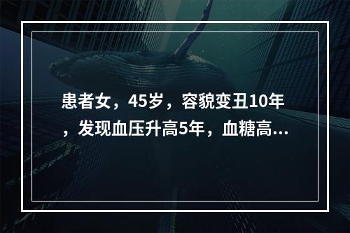 患者女，45岁，容貌变丑10年，发现血压升高5年，血糖高1年