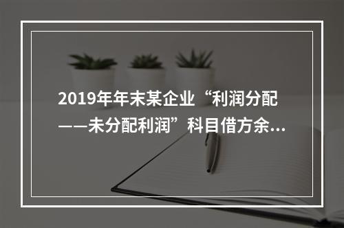 2019年年末某企业“利润分配——未分配利润”科目借方余额2