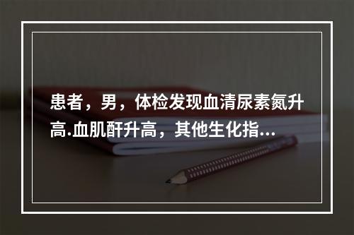 患者，男，体检发现血清尿素氮升高.血肌酐升高，其他生化指标正