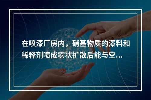 在喷漆厂房内，硝基物质的漆料和稀释剂喷成雾状扩散后能与空气形