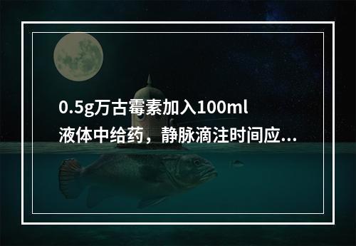 0.5g万古霉素加入100ml液体中给药，静脉滴注时间应控制