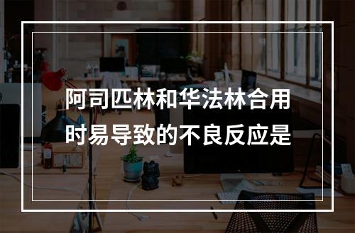 阿司匹林和华法林合用时易导致的不良反应是