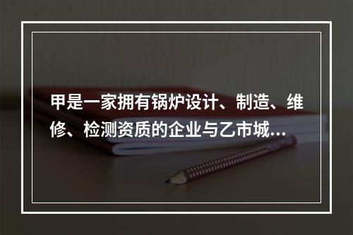 甲是一家拥有锅炉设计、制造、维修、检测资质的企业与乙市城西供