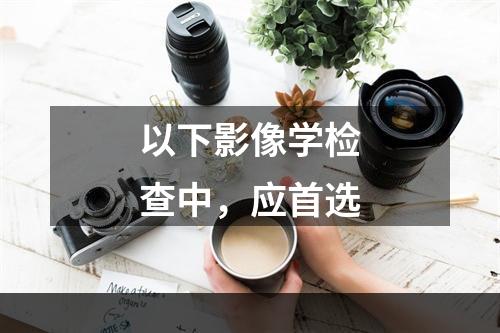 以下影像学检查中，应首选