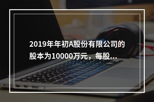 2019年年初A股份有限公司的股本为10000万元，每股面值