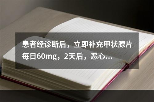 患者经诊断后，立即补充甲状腺片每日60mg，2天后，恶心、呕