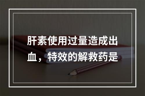 肝素使用过量造成出血，特效的解救药是