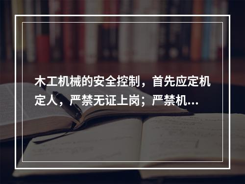 木工机械的安全控制，首先应定机定人，严禁无证上岗；严禁机具“