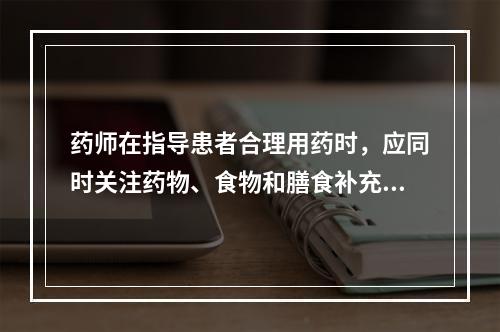 药师在指导患者合理用药时，应同时关注药物、食物和膳食补充剂的