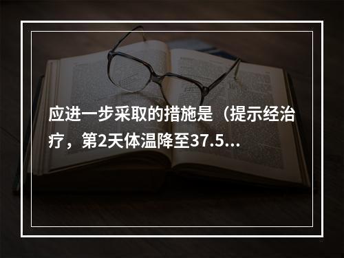 应进一步采取的措施是（提示经治疗，第2天体温降至37.5℃，