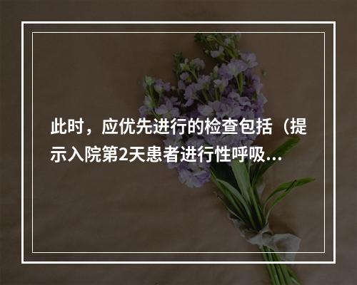 此时，应优先进行的检查包括（提示入院第2天患者进行性呼吸困难