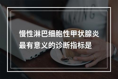 慢性淋巴细胞性甲状腺炎最有意义的诊断指标是