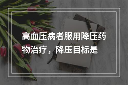 高血压病者服用降压药物治疗，降压目标是