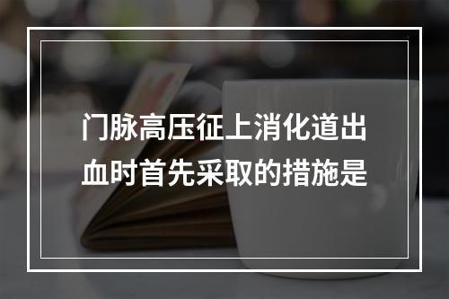 门脉高压征上消化道出血时首先采取的措施是