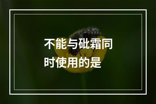 不能与砒霜同时使用的是