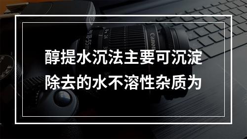 醇提水沉法主要可沉淀除去的水不溶性杂质为