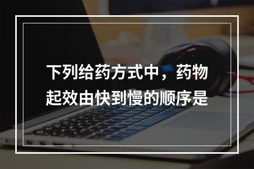 下列给药方式中，药物起效由快到慢的顺序是