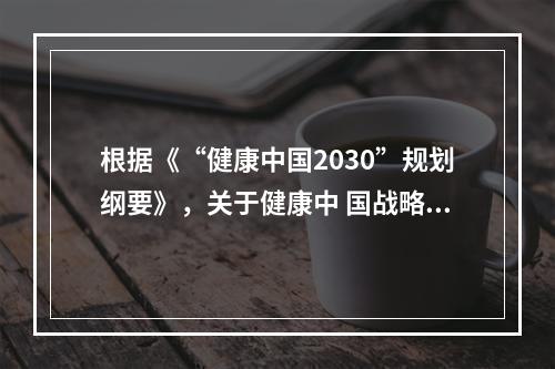 根据《“健康中国2030”规划纲要》，关于健康中 国战略目标