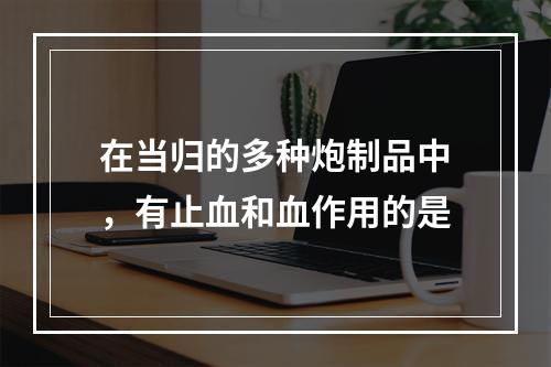 在当归的多种炮制品中，有止血和血作用的是