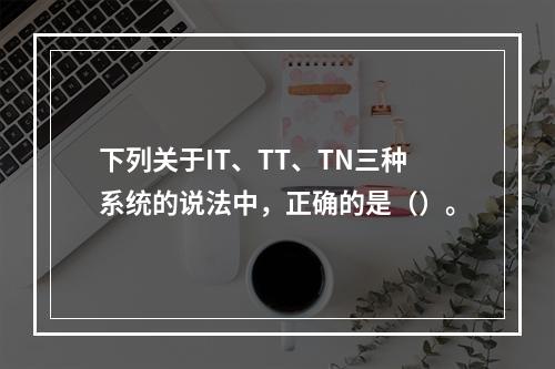 下列关于IT、TT、TN三种系统的说法中，正确的是（）。