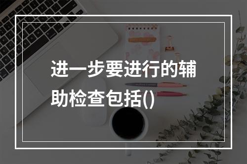 进一步要进行的辅助检查包括()