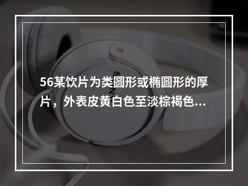 56某饮片为类圆形或椭圆形的厚片，外表皮黄白色至淡棕褐色，具