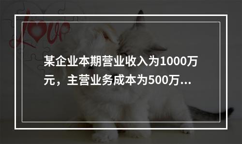 某企业本期营业收入为1000万元，主营业务成本为500万元，