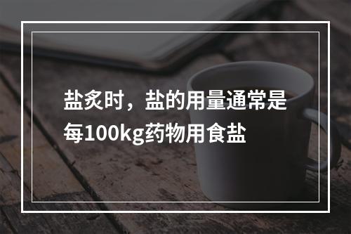 盐炙时，盐的用量通常是每100kg药物用食盐