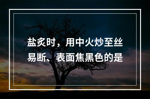 盐炙时，用中火炒至丝易断、表面焦黑色的是