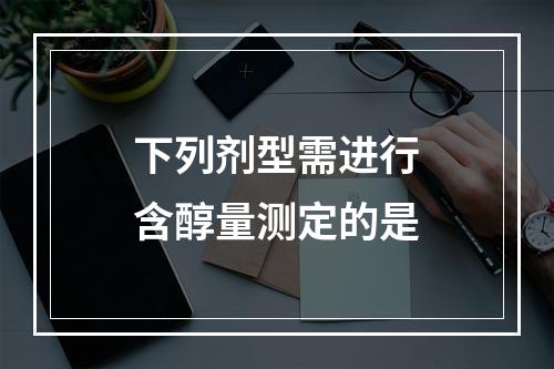 下列剂型需进行含醇量测定的是